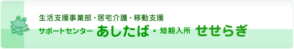 生活支援事業部・居宅介護・移動支援　サポートセンターあしたば・短期入所せせらぎ・ホームあたた
